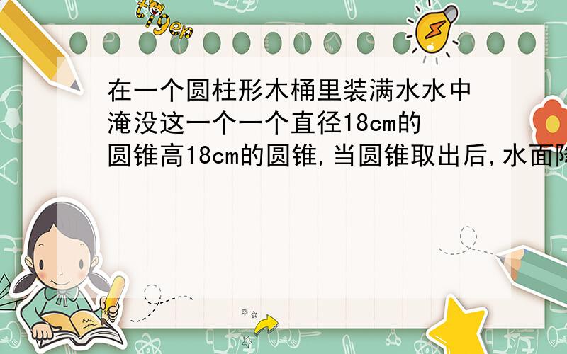 在一个圆柱形木桶里装满水水中淹没这一个一个直径18cm的圆锥高18cm的圆锥,当圆锥取出后,水面降低多少