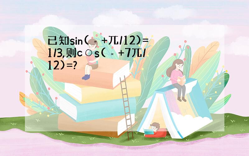 已知sin(∝+兀/12)=1/3,则c○s(∝+7兀/12)=?