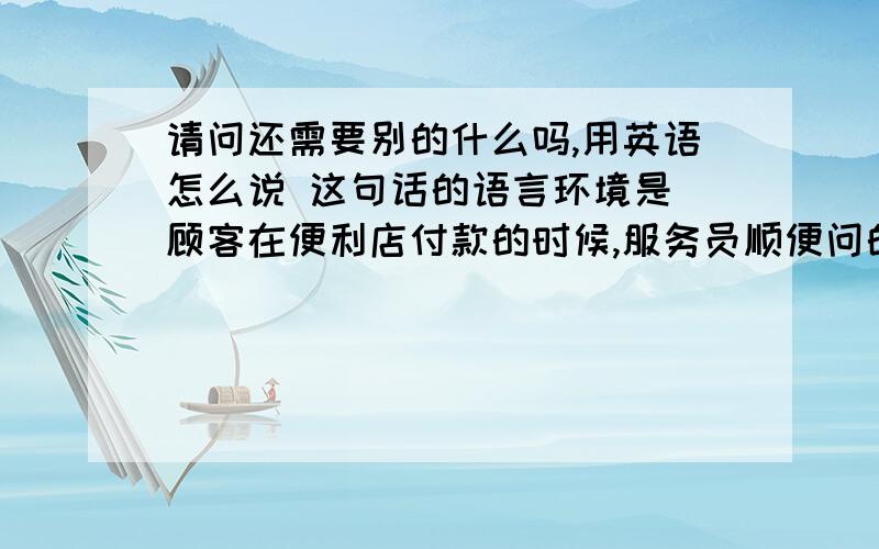 请问还需要别的什么吗,用英语怎么说 这句话的语言环境是 顾客在便利店付款的时候,服务员顺便问的