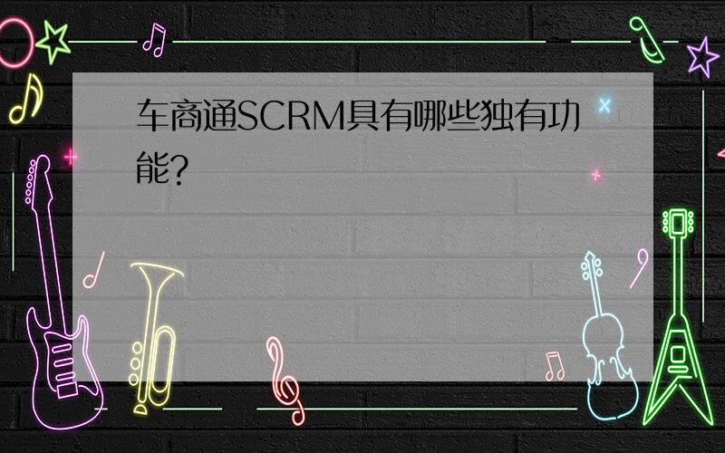 车商通SCRM具有哪些独有功能?