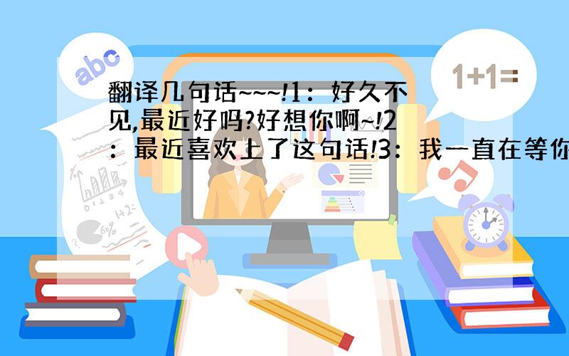 翻译几句话~~~!1：好久不见,最近好吗?好想你啊~!2：最近喜欢上了这句话!3：我一直在等你,你知道吗?