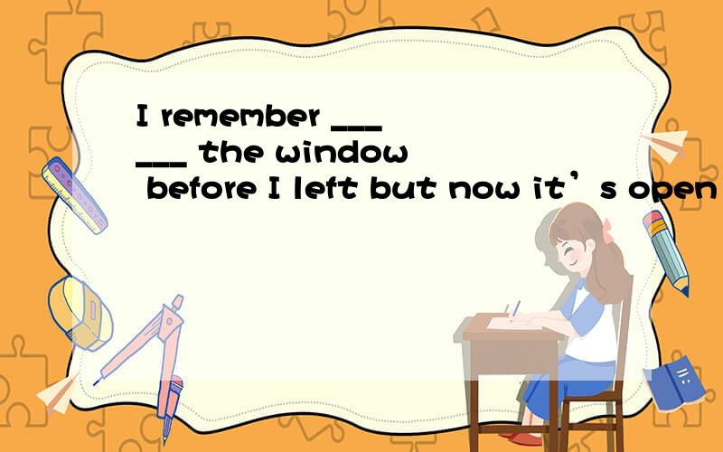 I remember ______ the window before I left but now it’s open