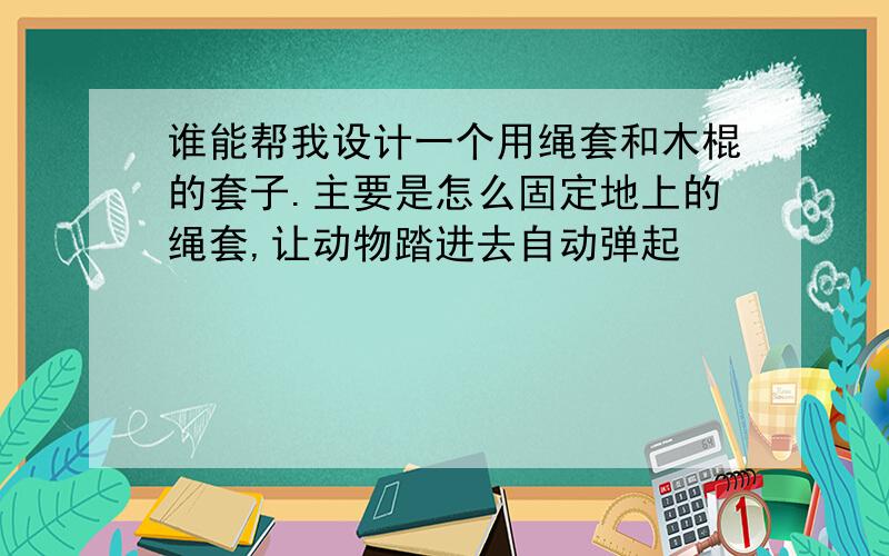 谁能帮我设计一个用绳套和木棍的套子.主要是怎么固定地上的绳套,让动物踏进去自动弹起