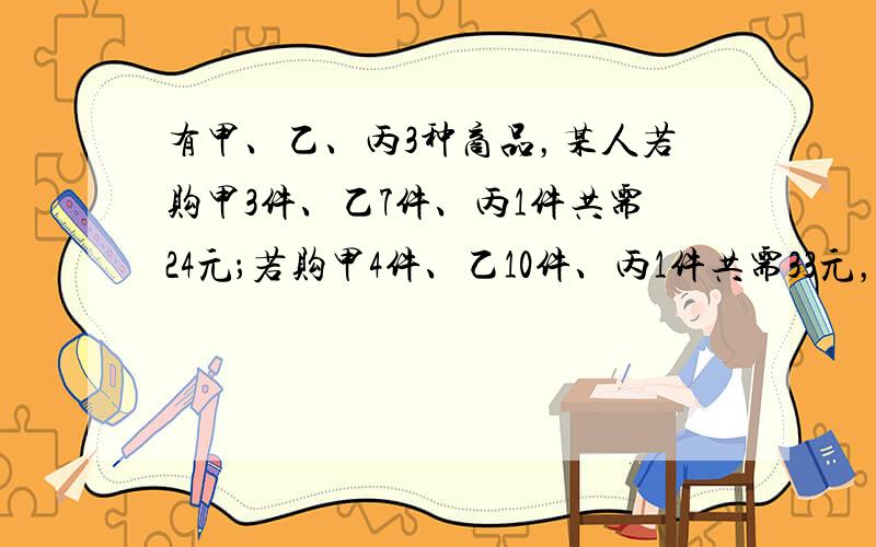 有甲、乙、丙3种商品，某人若购甲3件、乙7件、丙1件共需24元；若购甲4件、乙10件、丙1件共需33元，则此人购甲、乙、