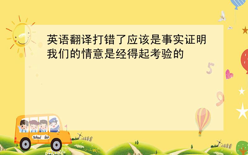 英语翻译打错了应该是事实证明我们的情意是经得起考验的