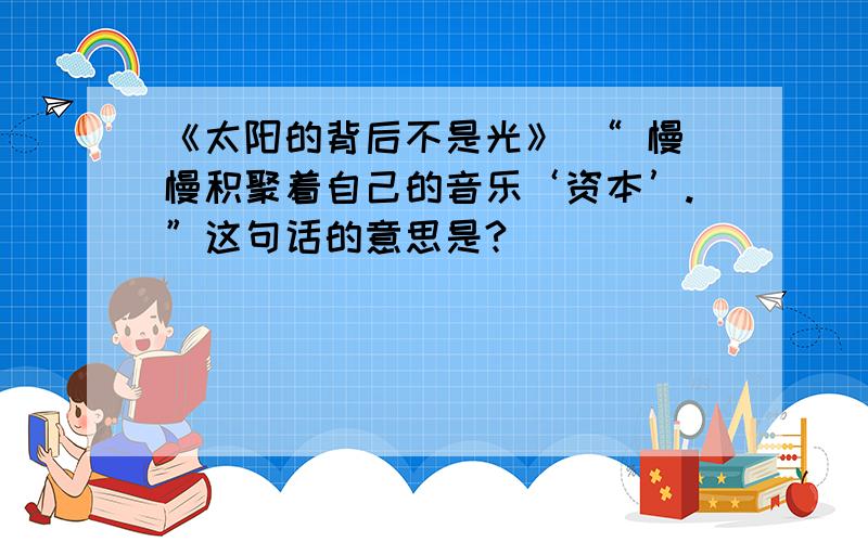 《太阳的背后不是光》 “ 慢慢积聚着自己的音乐‘资本’.”这句话的意思是?