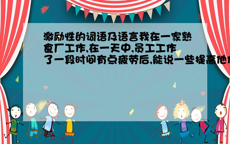 激励性的词语及语言我在一家熟食厂工作,在一天中,员工工作了一段时间有点疲劳后,能说一些提高他们积极性的话语.比如说油炸的