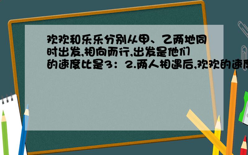 欢欢和乐乐分别从甲、乙两地同时出发,相向而行,出发是他们的速度比是3：2.两人相遇后,欢欢的速度提高了20%,乐乐的速度