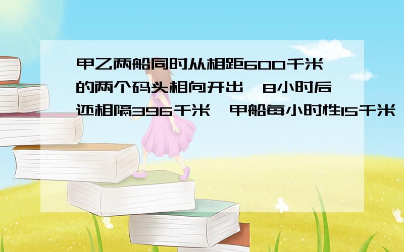 甲乙两船同时从相距600千米的两个码头相向开出,8小时后还相隔396千米,甲船每小时性15千米,乙船每小时