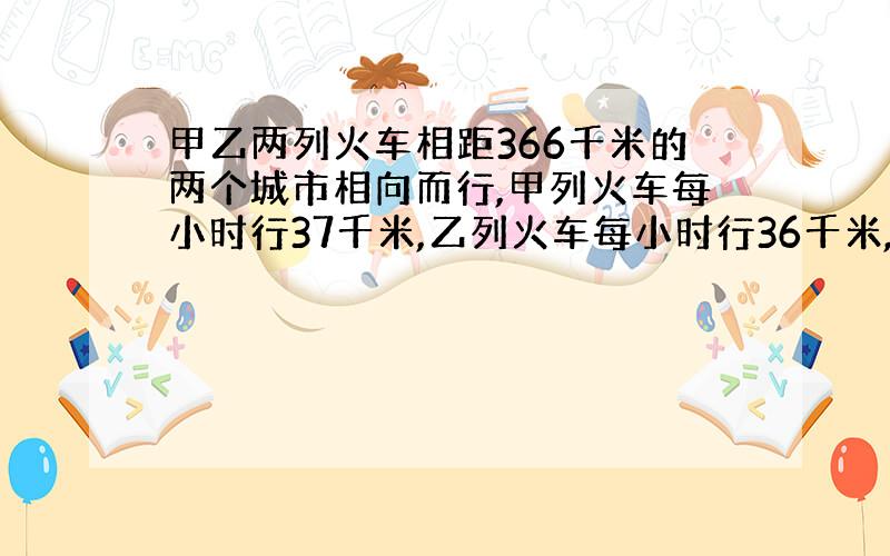 甲乙两列火车相距366千米的两个城市相向而行,甲列火车每小时行37千米,乙列火车每小时行36千米,甲列火车先开出2小时名