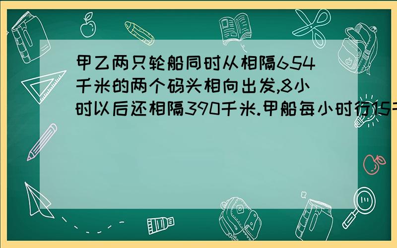 甲乙两只轮船同时从相隔654千米的两个码头相向出发,8小时以后还相隔390千米.甲船每小时行15千米,乙船每小时行几千米