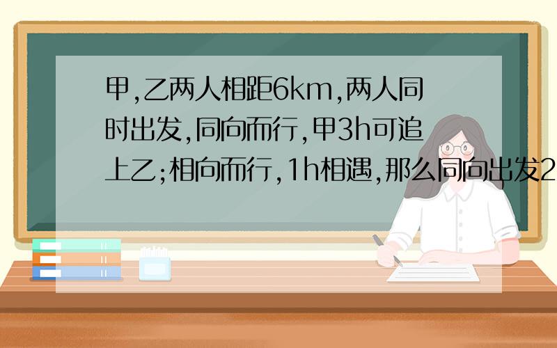 甲,乙两人相距6km,两人同时出发,同向而行,甲3h可追上乙;相向而行,1h相遇,那么同向出发2h后,他