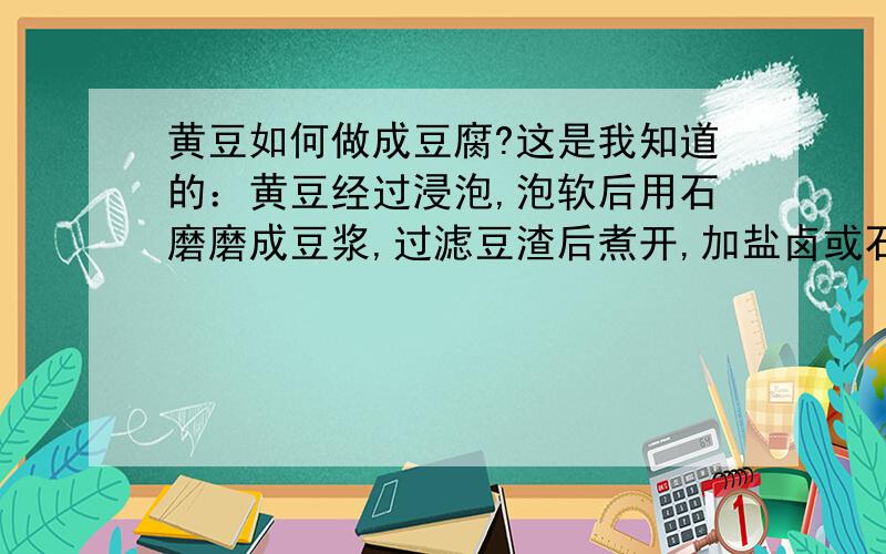 黄豆如何做成豆腐?这是我知道的：黄豆经过浸泡,泡软后用石磨磨成豆浆,过滤豆渣后煮开,加盐卤或石膏.我的问题是：一斤黄豆要