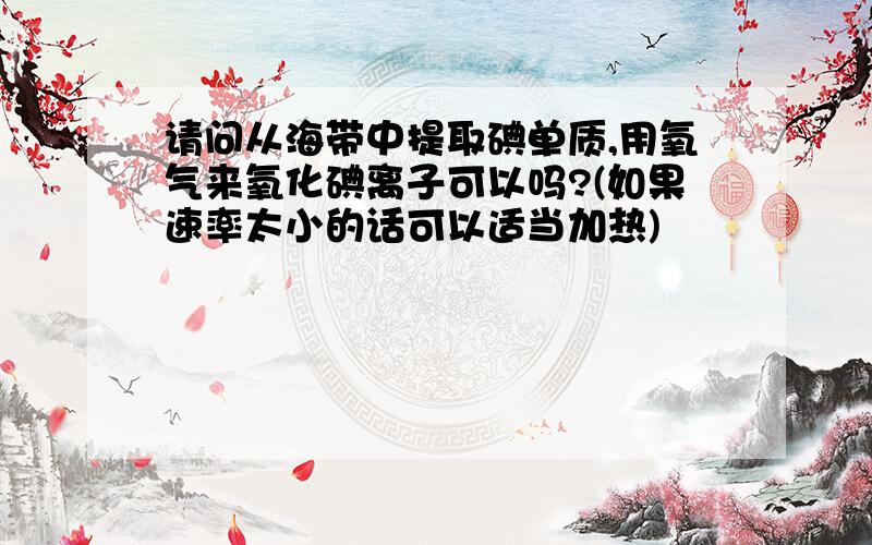 请问从海带中提取碘单质,用氧气来氧化碘离子可以吗?(如果速率太小的话可以适当加热)