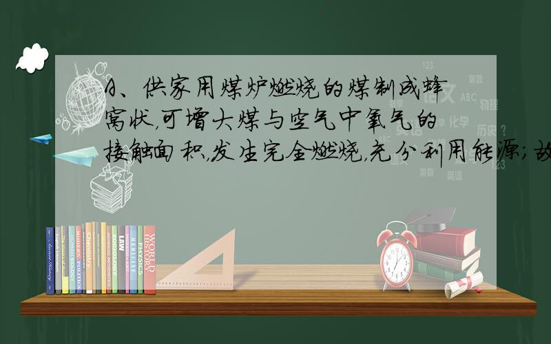 A、供家用煤炉燃烧的煤制成蜂窝状，可增大煤与空气中氧气的接触面积，发生完全燃烧，充分利用能源；故A不正确；B、