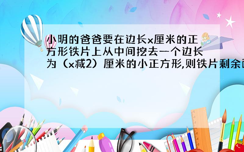 小明的爸爸要在边长x厘米的正方形铁片上从中间挖去一个边长为（x减2）厘米的小正方形,则铁片剩余面积为（）平方厘米