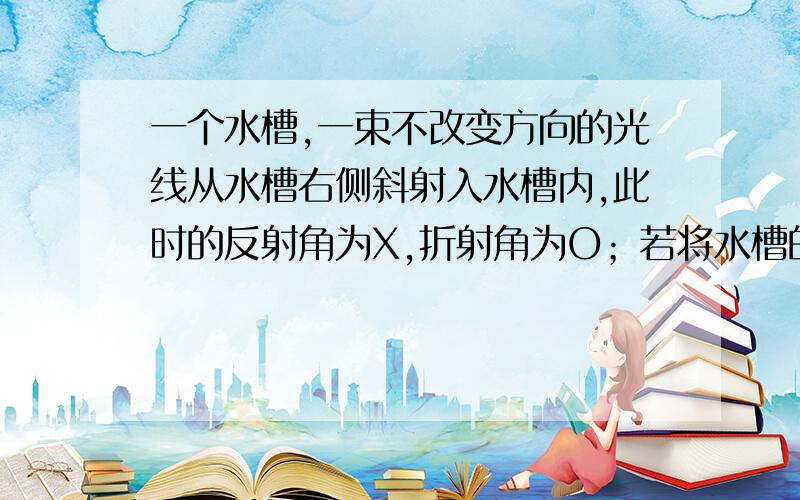 一个水槽,一束不改变方向的光线从水槽右侧斜射入水槽内,此时的反射角为X,折射角为O；若将水槽的左部垫高,这时的反射角为X