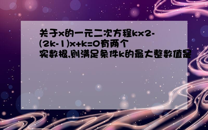 关于x的一元二次方程kx2-(2k-1)x+k=0有两个实数根,则满足条件k的最大整数值是