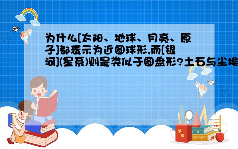 为什么[太阳、地球、月亮、原子]都表示为近圆球形,而[银河](星系)则是类似于圆盘形?土石与尘埃更是乱形.