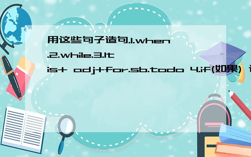 用这些句子造句.1.when.2.while.3.It is+ adj+for.sb.todo 4.if(如果) 这些分