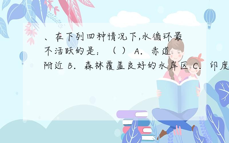 、在下列四种情况下,水循环最不活跃的是：（ ） A．赤道附近 B．森林覆盖良好的水库区 C．印度海洋域