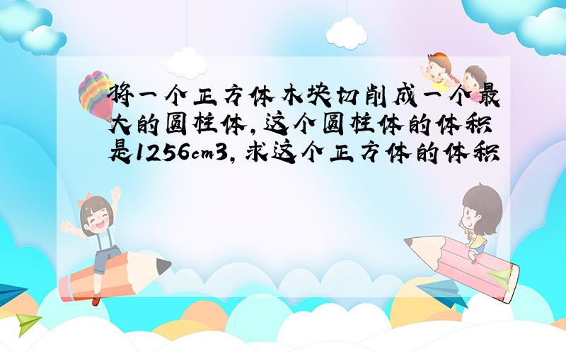 将一个正方体木块切削成一个最大的圆柱体,这个圆柱体的体积是1256cm3,求这个正方体的体积