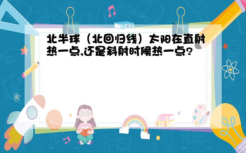 北半球（北回归线）太阳在直射热一点,还是斜射时候热一点?