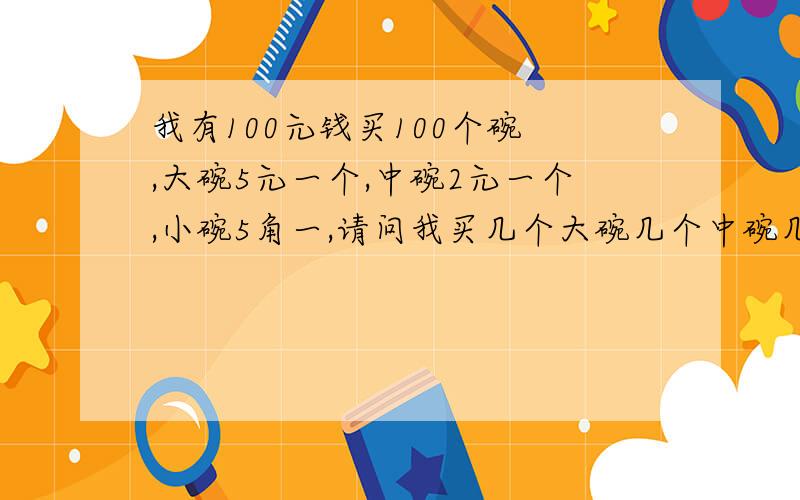 我有100元钱买100个碗 ,大碗5元一个,中碗2元一个,小碗5角一,请问我买几个大碗几个中碗几个小碗?