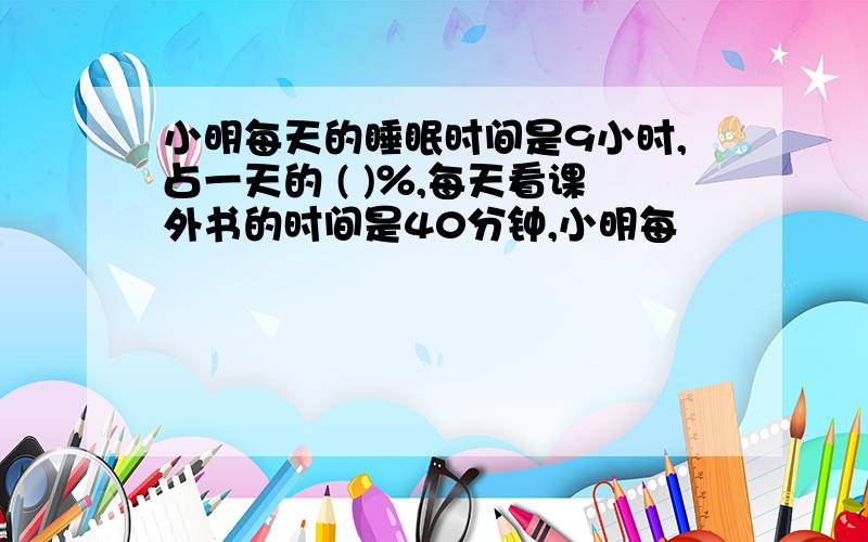 小明每天的睡眠时间是9小时,占一天的 ( )％,每天看课外书的时间是40分钟,小明每