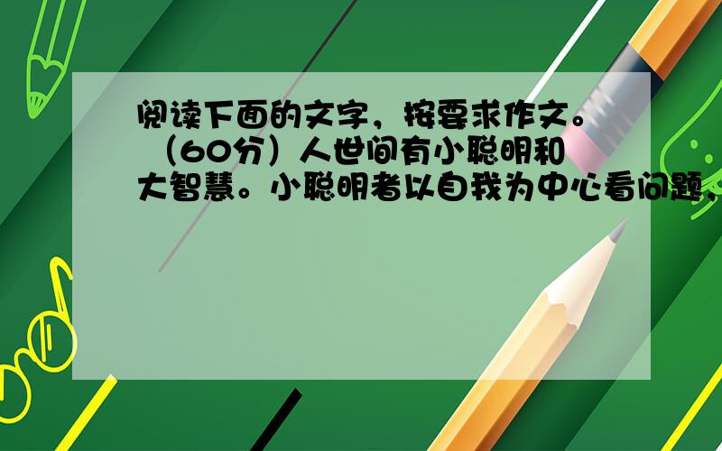 阅读下面的文字，按要求作文。 （60分）人世间有小聪明和大智慧。小聪明者以自我为中心看问题，能随机应变，表现得聪明伶俐，