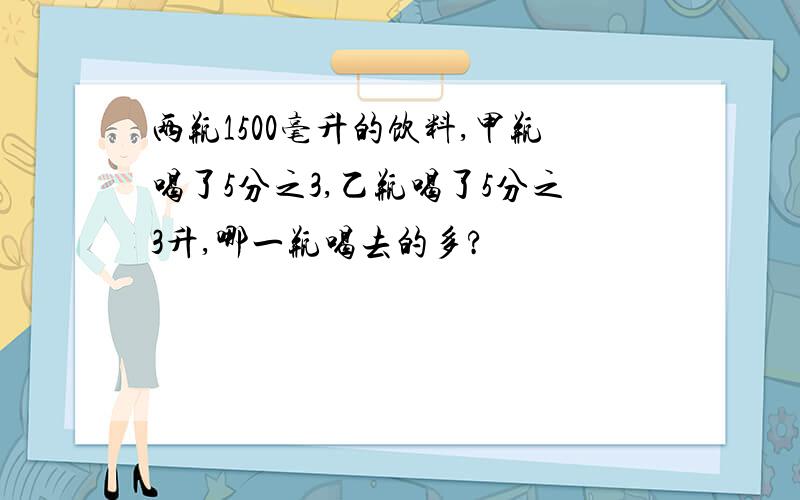 两瓶1500毫升的饮料,甲瓶喝了5分之3,乙瓶喝了5分之3升,哪一瓶喝去的多?