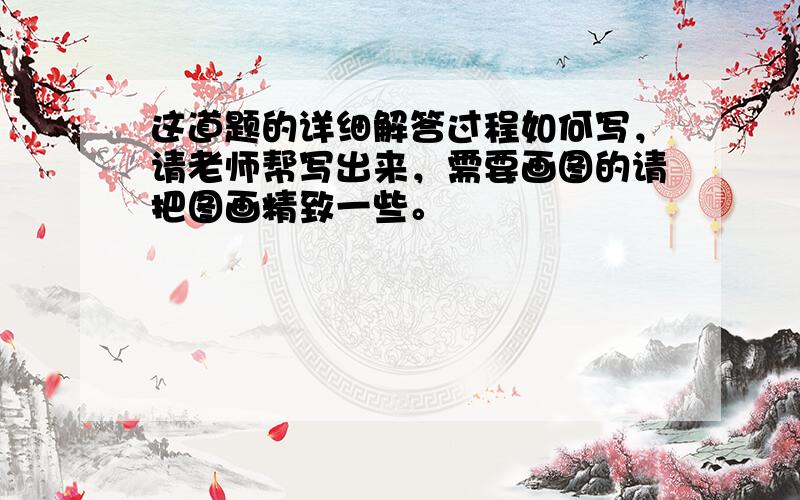 这道题的详细解答过程如何写，请老师帮写出来，需要画图的请把图画精致一些。