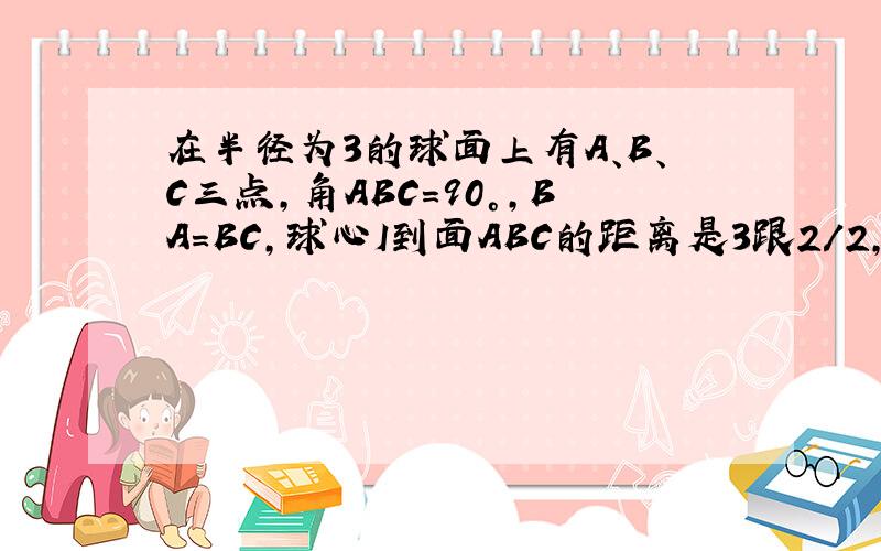 在半径为3的球面上有A、B、C三点,角ABC=90°,BA=BC,球心I到面ABC的距离是3跟2/2,则B、C两点的球面