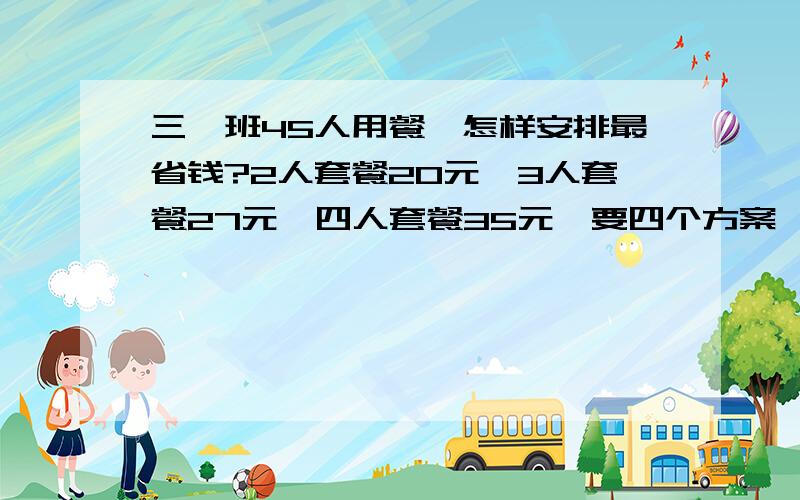 三一班45人用餐,怎样安排最省钱?2人套餐20元,3人套餐27元,四人套餐35元,要四个方案,