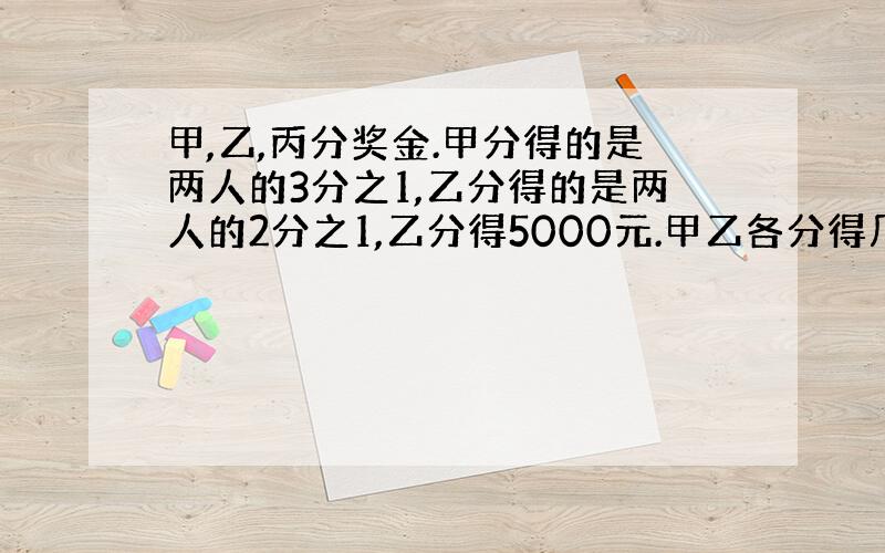 甲,乙,丙分奖金.甲分得的是两人的3分之1,乙分得的是两人的2分之1,乙分得5000元.甲乙各分得几元?