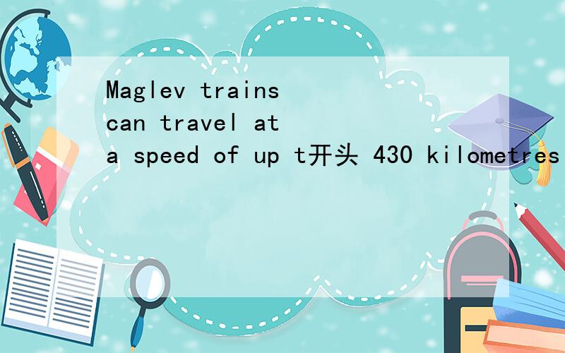 Maglev trains can travel at a speed of up t开头 430 kilometres