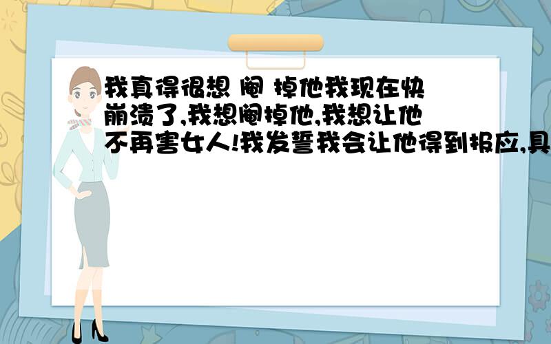 我真得很想 阉 掉他我现在快崩溃了,我想阉掉他,我想让他不再害女人!我发誓我会让他得到报应,具体我想阉掉他的原因,我不想