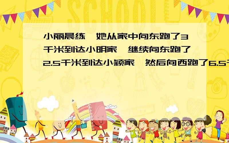 小丽晨练,她从家中向东跑了3千米到达小明家,继续向东跑了2.5千米到达小颖家,然后向西跑了6.5千米到达羊城广场,最后顺