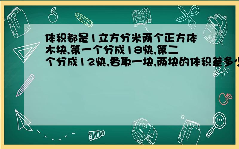 体积都是1立方分米两个正方体木块,第一个分成18快,第二个分成12快,各取一块,两块的体积差多少?