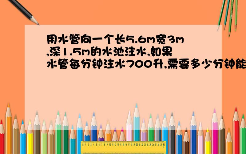 用水管向一个长5.6m宽3m,深1.5m的水池注水,如果水管每分钟注水700升,需要多少分钟能把空池注满?