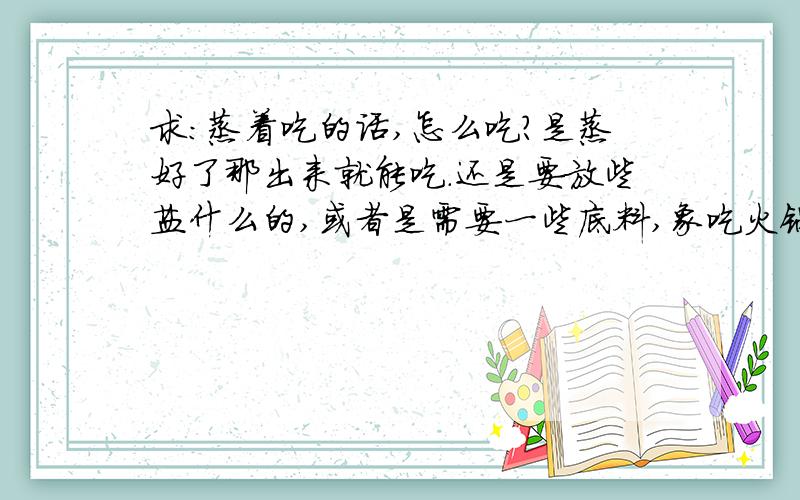 求:蒸着吃的话,怎么吃?是蒸好了那出来就能吃.还是要放些盐什么的,或者是需要一些底料,象吃火锅是吃的那种底料?蒸的时候要