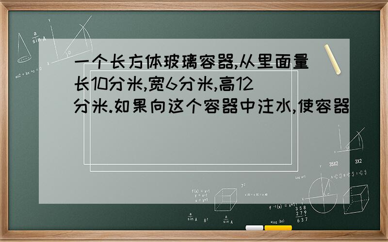 一个长方体玻璃容器,从里面量长10分米,宽6分米,高12分米.如果向这个容器中注水,使容器