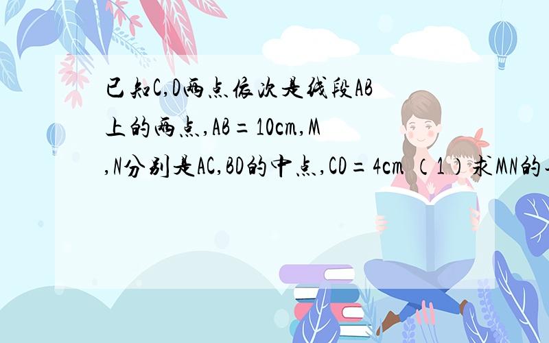 已知C,D两点依次是线段AB上的两点,AB=10cm,M,N分别是AC,BD的中点,CD=4cm （1）求MN的长.