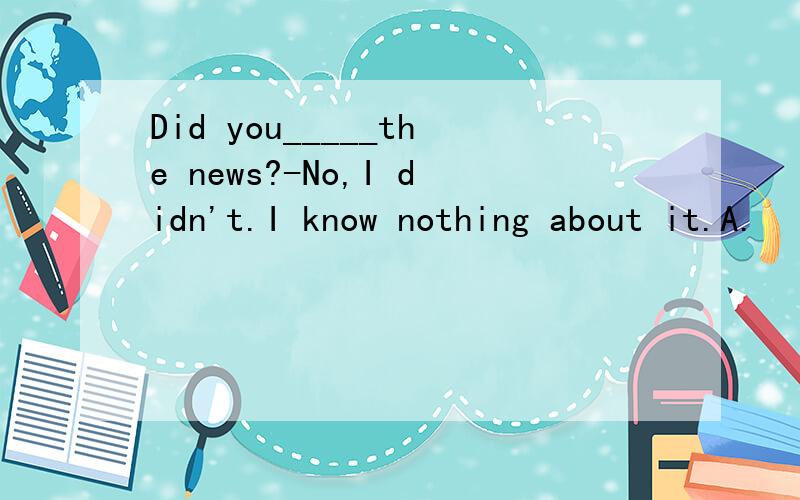 Did you_____the news?-No,I didn't.I know nothing about it.A.