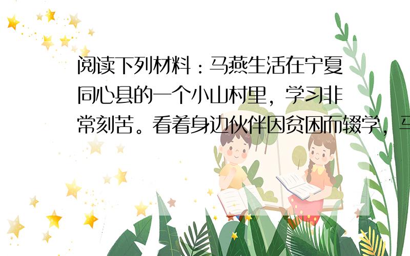 阅读下列材料：马燕生活在宁夏同心县的一个小山村里，学习非常刻苦。看着身边伙伴因贫困而辍学，马燕心中一直忐忑不安，她在日记