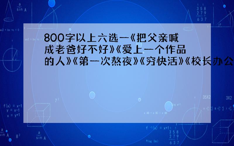 800字以上六选一《把父亲喊成老爸好不好》《爱上一个作品的人》《第一次熬夜》《穷快活》《校长办公室》《记一个拾荒者》