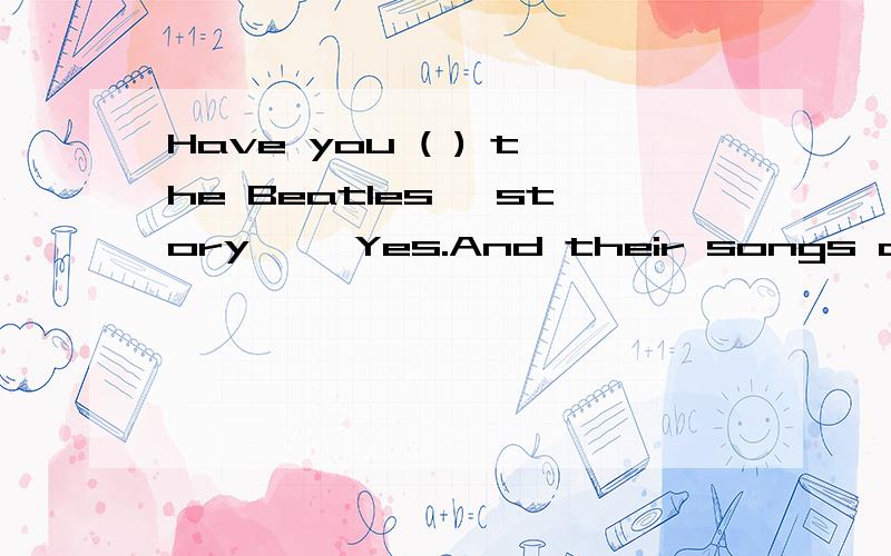 Have you ( ) the Beatles' story ——Yes.And their songs are po