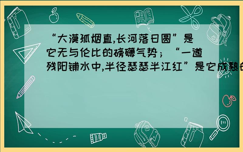 “大漠孤烟直,长河落日圆”是它无与伦比的磅礴气势；“一道残阳铺水中,半径瑟瑟半江红”是它成熟的风韵；“人间重晚晴”更衬出