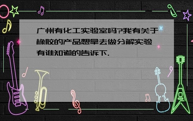 广州有化工实验室吗?我有关于橡胶的产品想拿去做分解实验,有谁知道的告诉下.