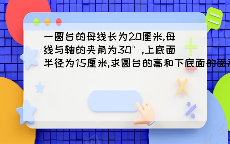 一圆台的母线长为20厘米,母线与轴的夹角为30°,上底面半径为15厘米,求圆台的高和下底面的面积